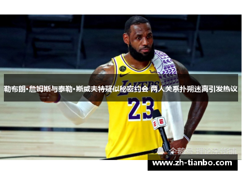 勒布朗·詹姆斯与泰勒·斯威夫特疑似秘密约会 两人关系扑朔迷离引发热议