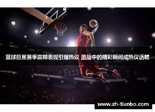 篮球巨星赛季震撼表现引爆热议 激战中的精彩瞬间成热议话题