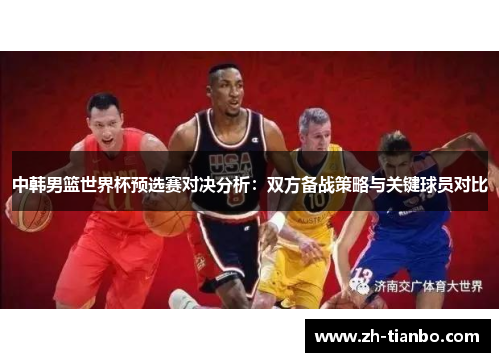 中韩男篮世界杯预选赛对决分析：双方备战策略与关键球员对比