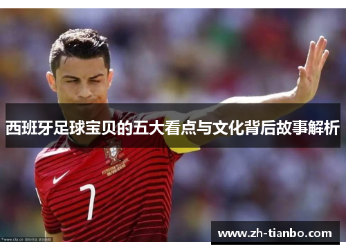 西班牙足球宝贝的五大看点与文化背后故事解析
